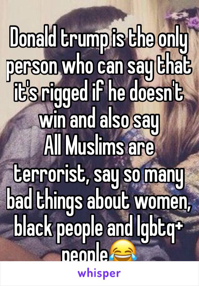 Donald trump is the only person who can say that it's rigged if he doesn't win and also say
All Muslims are terrorist, say so many bad things about women, black people and lgbtq+ people😂