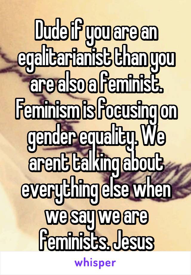 Dude if you are an egalitarianist than you are also a feminist. Feminism is focusing on gender equality. We arent talking about everything else when we say we are feminists. Jesus