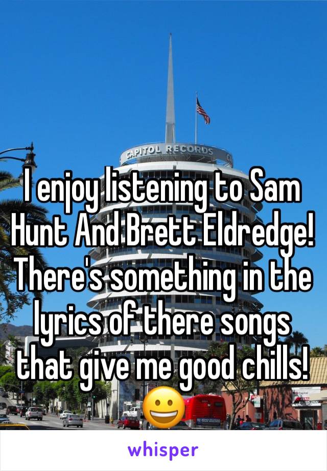 I enjoy listening to Sam Hunt And Brett Eldredge! There's something in the lyrics of there songs that give me good chills! 😀