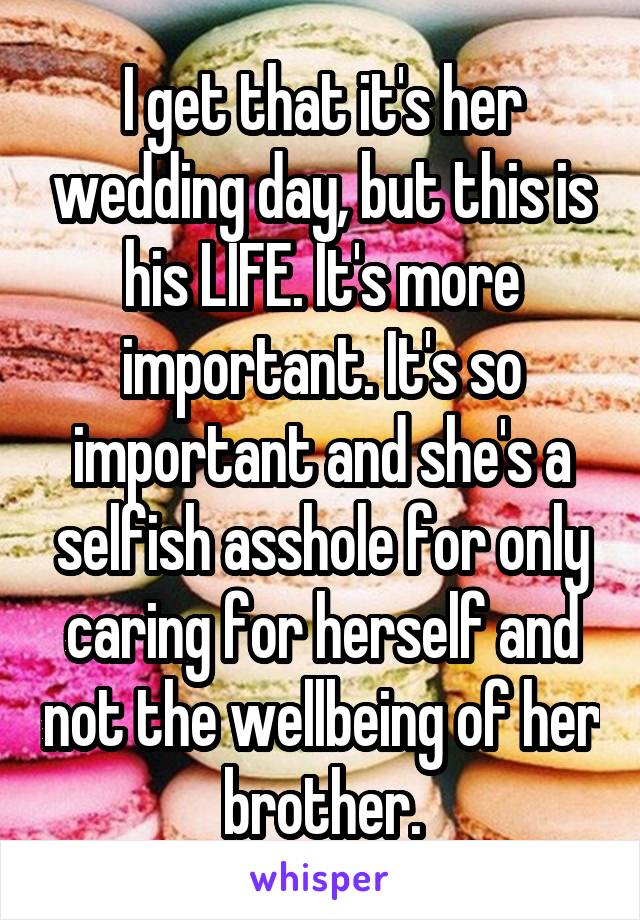 I get that it's her wedding day, but this is his LIFE. It's more important. It's so important and she's a selfish asshole for only caring for herself and not the wellbeing of her brother.