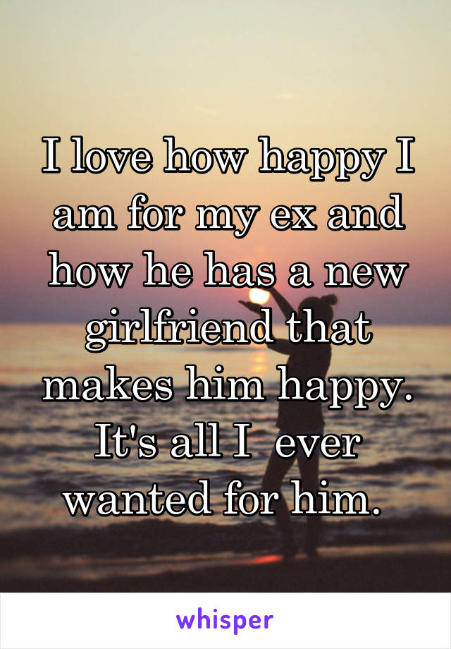 I love how happy I am for my ex and how he has a new girlfriend that makes him happy. It's all I  ever wanted for him. 