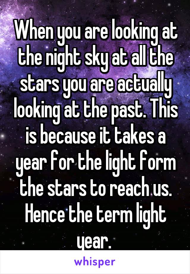 When you are looking at the night sky at all the stars you are actually looking at the past. This is because it takes a year for the light form the stars to reach us. Hence the term light year. 
