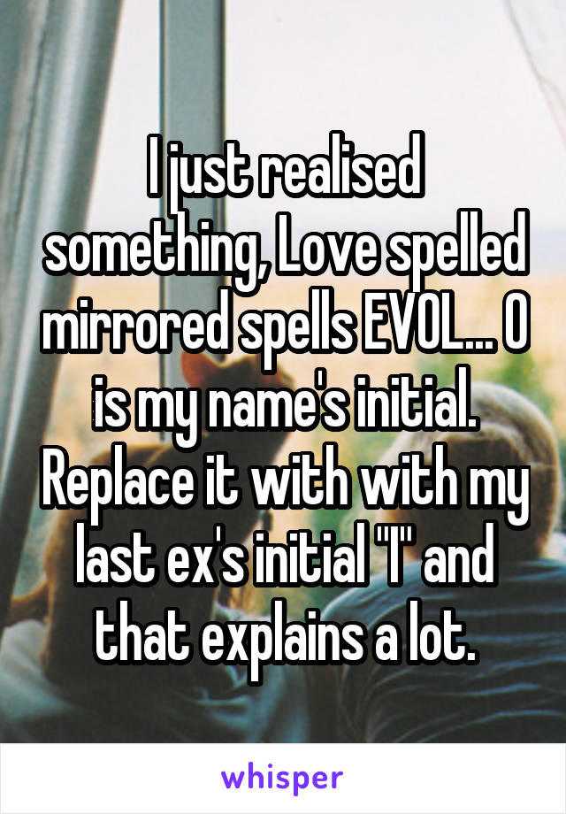 I just realised something, Love spelled mirrored spells EVOL... O is my name's initial. Replace it with with my last ex's initial "I" and that explains a lot.