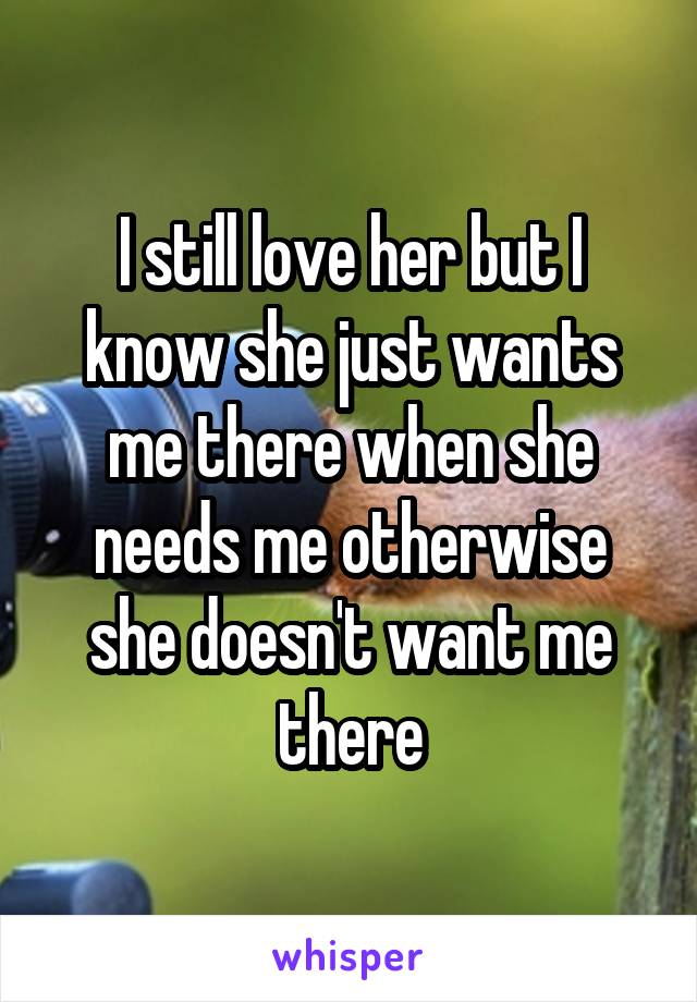 I still love her but I know she just wants me there when she needs me otherwise she doesn't want me there