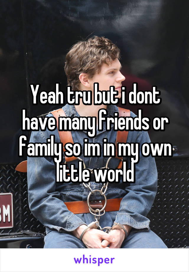 Yeah tru but i dont have many friends or family so im in my own little world
