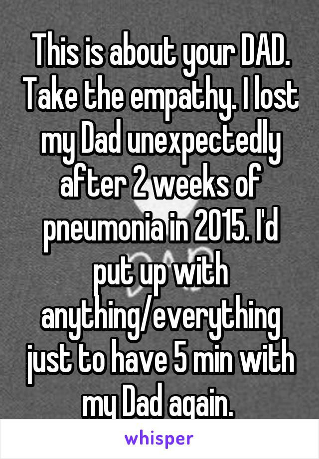 This is about your DAD. Take the empathy. I lost my Dad unexpectedly after 2 weeks of pneumonia in 2015. I'd put up with anything/everything just to have 5 min with my Dad again. 