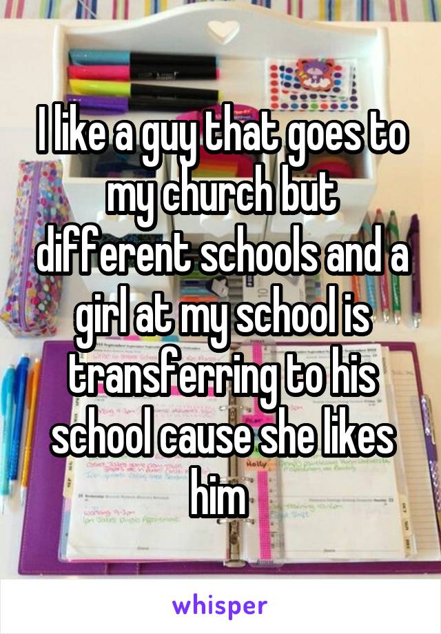 I like a guy that goes to my church but different schools and a girl at my school is transferring to his school cause she likes him 