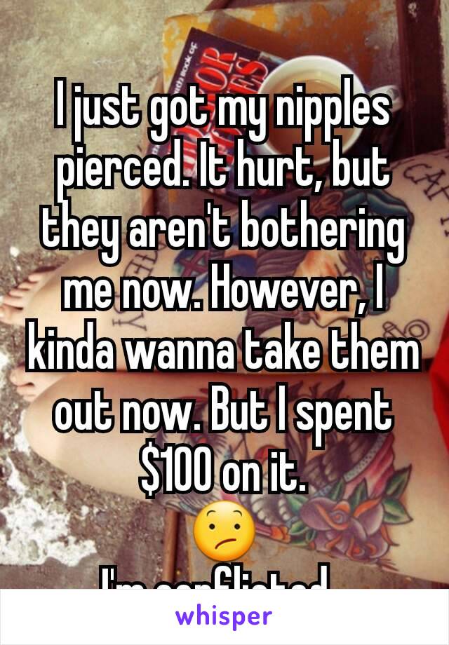 I just got my nipples pierced. It hurt, but they aren't bothering me now. However, I kinda wanna take them out now. But I spent $100 on it.
😕
I'm conflicted. 