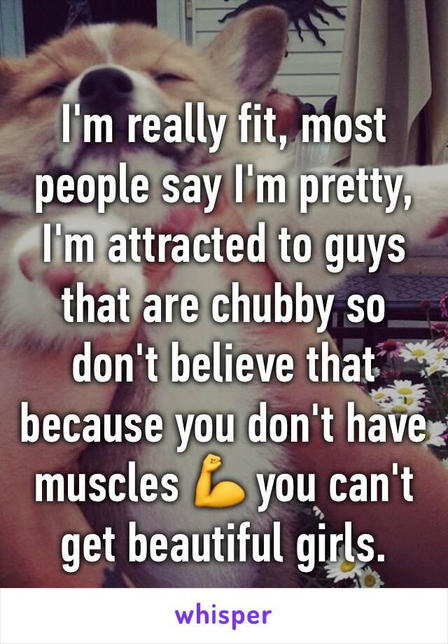 I'm really fit, most people say I'm pretty, I'm attracted to guys that are chubby so don't believe that because you don't have muscles 💪 you can't get beautiful girls.