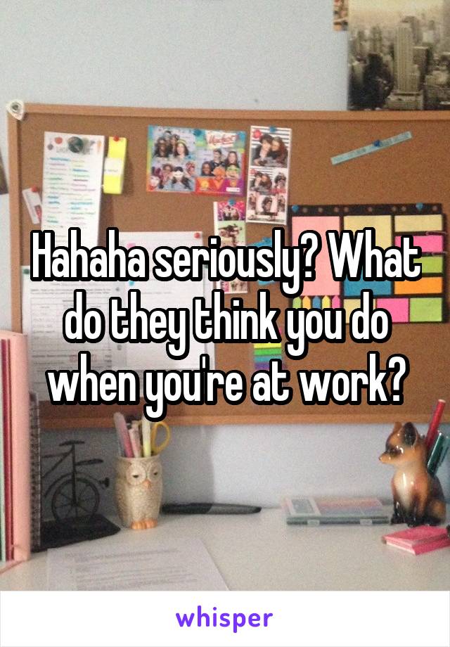 Hahaha seriously? What do they think you do when you're at work?
