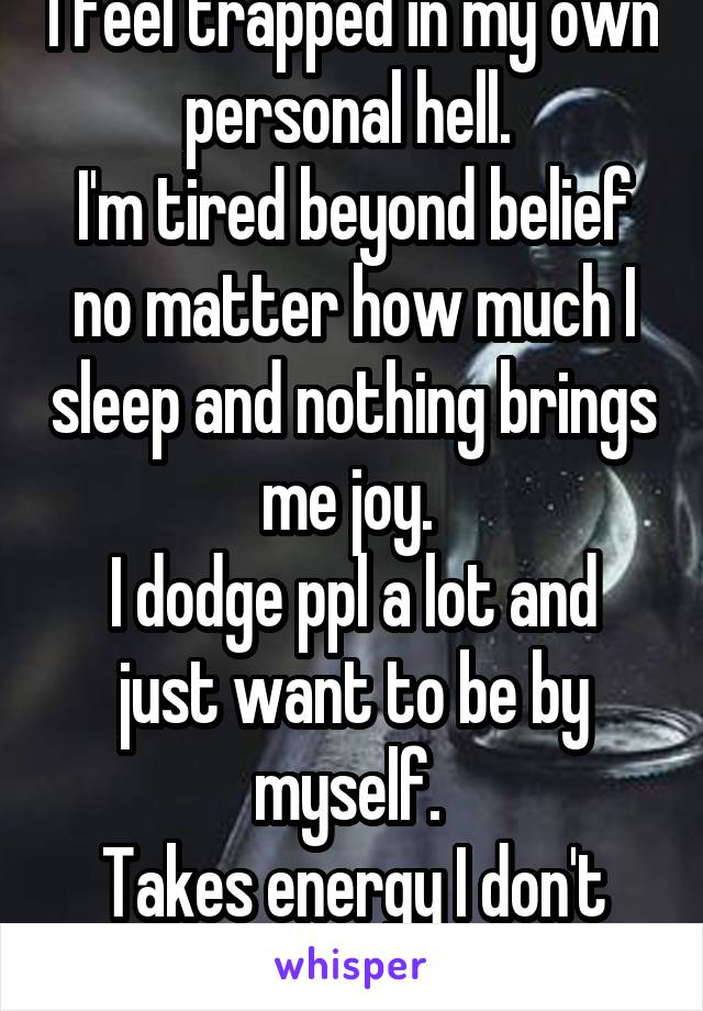 I feel trapped in my own personal hell. 
I'm tired beyond belief no matter how much I sleep and nothing brings me joy. 
I dodge ppl a lot and just want to be by myself. 
Takes energy I don't have.