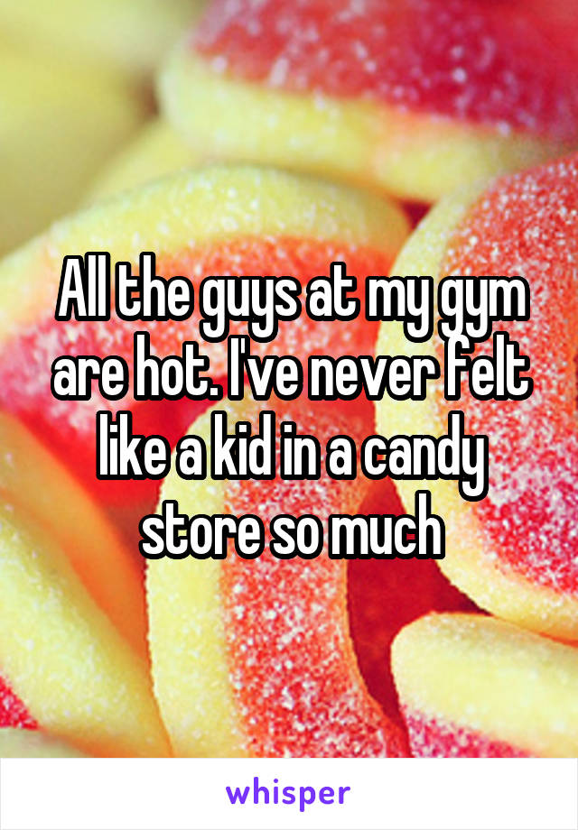 All the guys at my gym are hot. I've never felt like a kid in a candy store so much