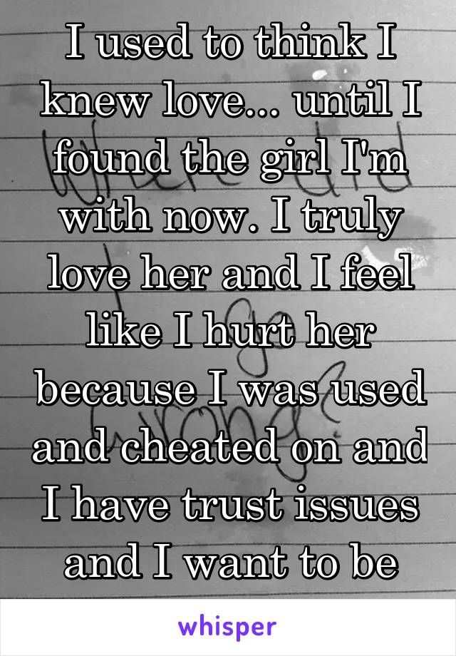 I used to think I knew love... until I found the girl I'm with now. I truly love her and I feel like I hurt her because I was used and cheated on and I have trust issues and I want to be good for her