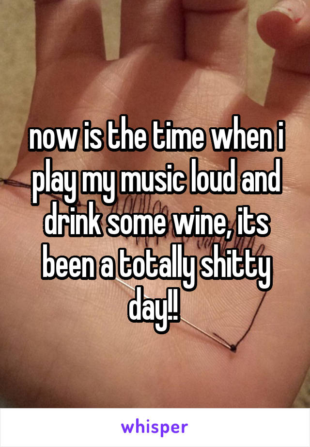 now is the time when i play my music loud and drink some wine, its been a totally shitty day!! 