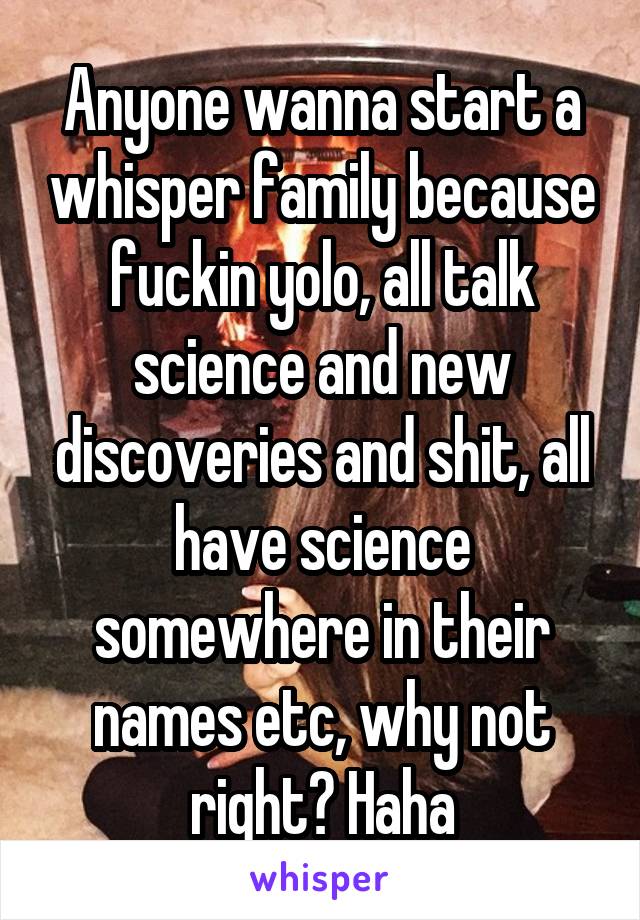 Anyone wanna start a whisper family because fuckin yolo, all talk science and new discoveries and shit, all have science somewhere in their names etc, why not right? Haha