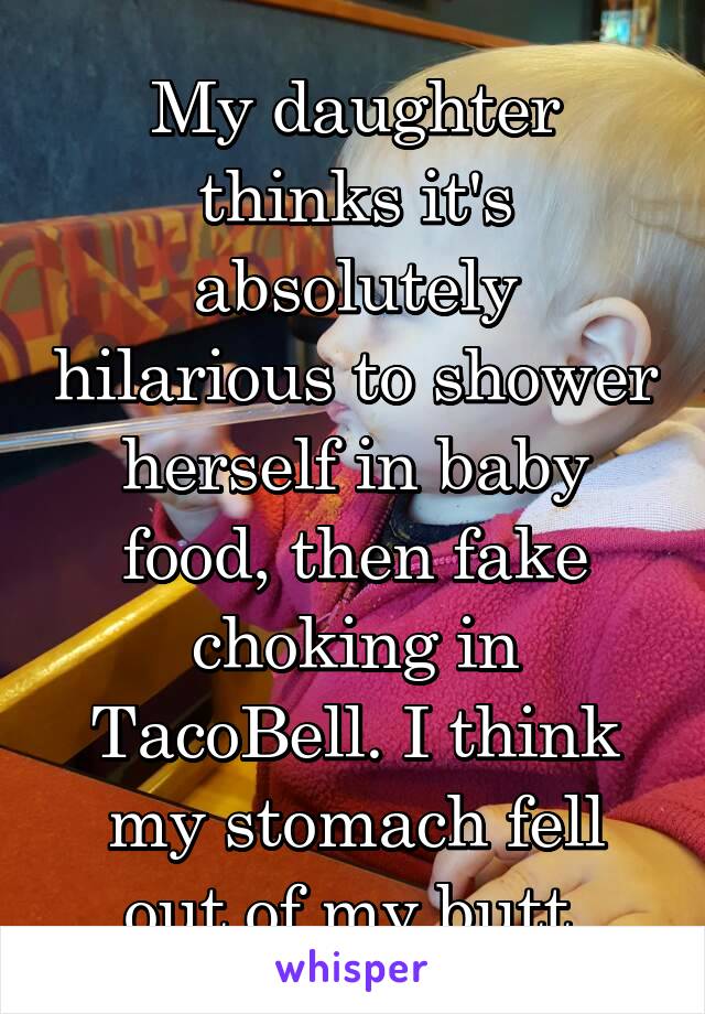 My daughter thinks it's absolutely hilarious to shower herself in baby food, then fake choking in TacoBell. I think my stomach fell out of my butt.