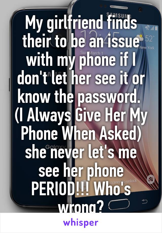 My girlfriend finds their to be an issue with my phone if I don't let her see it or know the password. 
(I Always Give Her My Phone When Asked)
she never let's me see her phone PERIOD!!! Who's wrong?