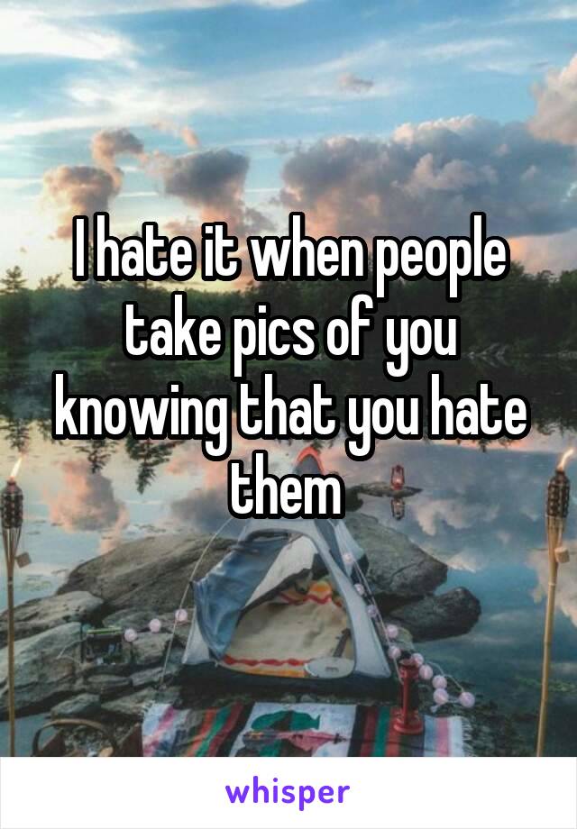 I hate it when people take pics of you knowing that you hate them 
