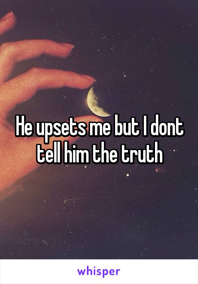 He upsets me but I dont tell him the truth