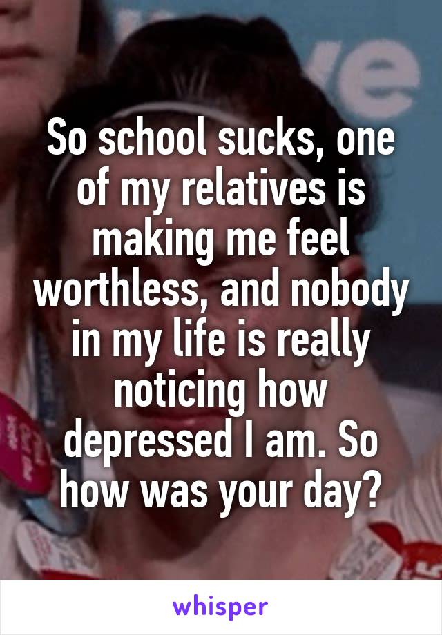 So school sucks, one of my relatives is making me feel worthless, and nobody in my life is really noticing how depressed I am. So how was your day?