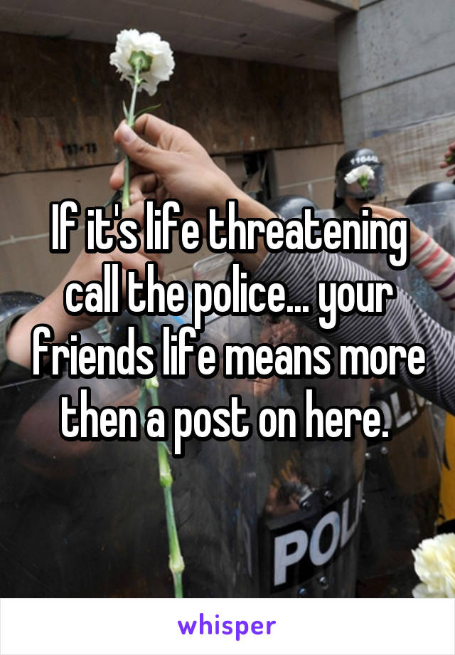 If it's life threatening call the police... your friends life means more then a post on here. 