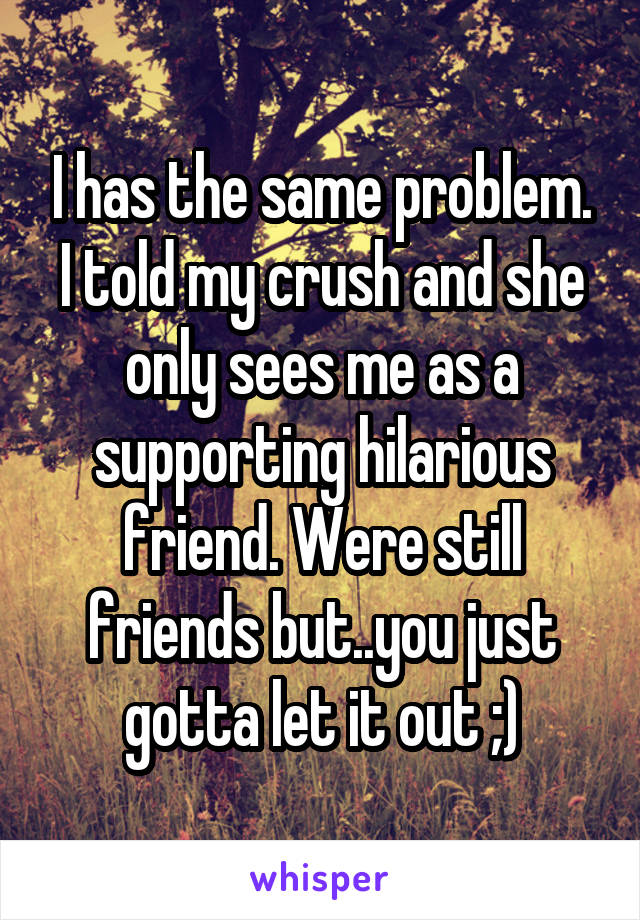 I has the same problem. I told my crush and she only sees me as a supporting hilarious friend. Were still friends but..you just gotta let it out ;)