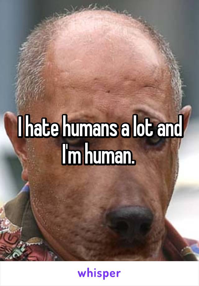 I hate humans a lot and I'm human. 