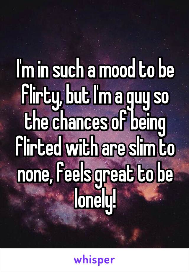 I'm in such a mood to be flirty, but I'm a guy so the chances of being flirted with are slim to none, feels great to be lonely!
