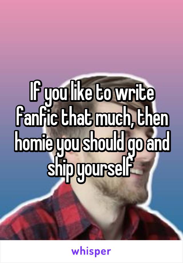 If you like to write fanfic that much, then homie you should go and ship yourself 