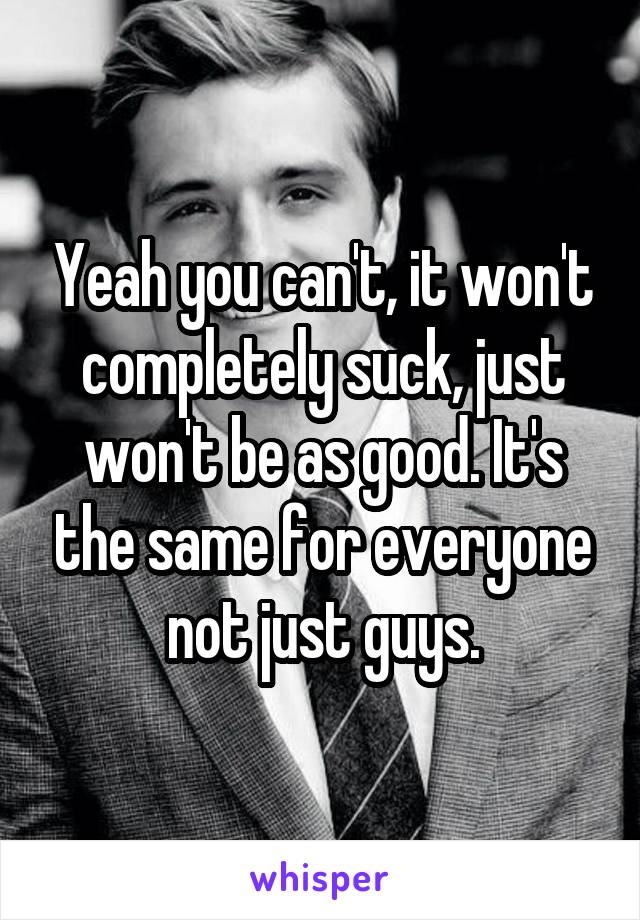Yeah you can't, it won't completely suck, just won't be as good. It's the same for everyone not just guys.