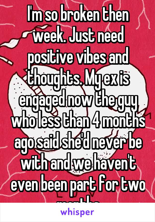 I'm so broken then week. Just need positive vibes and thoughts. My ex is engaged now the guy who less than 4 months ago said she'd never be with and we haven't even been part for two months