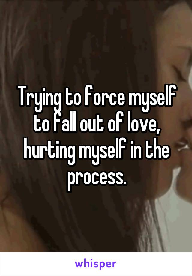Trying to force myself to fall out of love, hurting myself in the process.