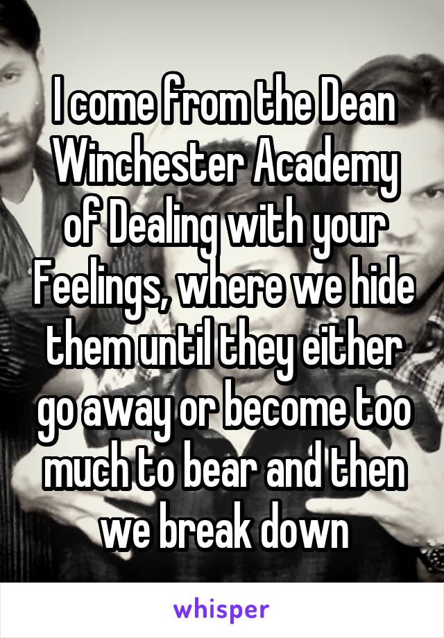 I come from the Dean Winchester Academy of Dealing with your Feelings, where we hide them until they either go away or become too much to bear and then we break down