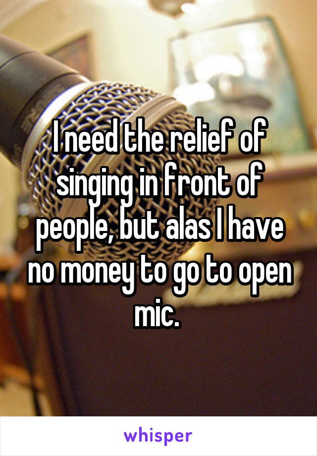 I need the relief of singing in front of people, but alas I have no money to go to open mic. 