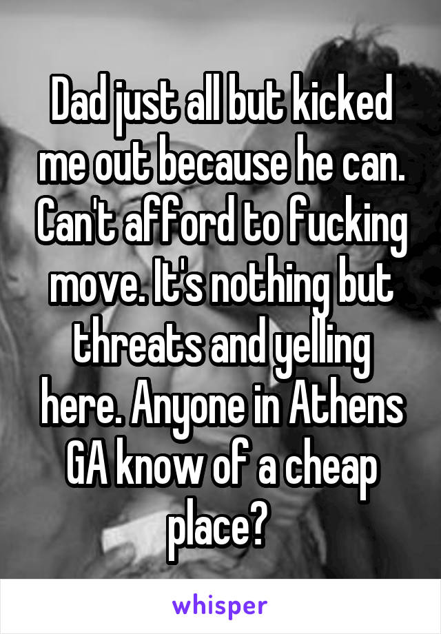 Dad just all but kicked me out because he can. Can't afford to fucking move. It's nothing but threats and yelling here. Anyone in Athens GA know of a cheap place? 