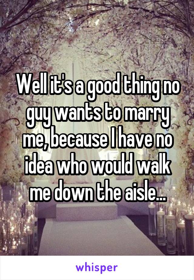 Well it's a good thing no guy wants to marry me, because I have no idea who would walk me down the aisle...