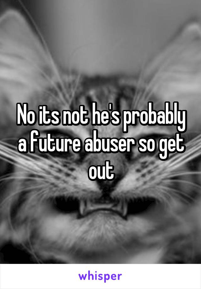 No its not he's probably a future abuser so get out