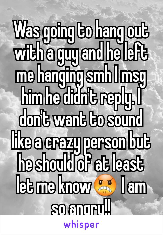 Was going to hang out with a guy and he left me hanging smh I msg  him he didn't reply. I don't want to sound like a crazy person but he should of at least let me know😠 I am so angry!!
