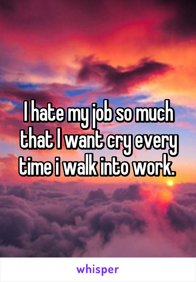 I hate my job so much that I want cry every time i walk into work. 