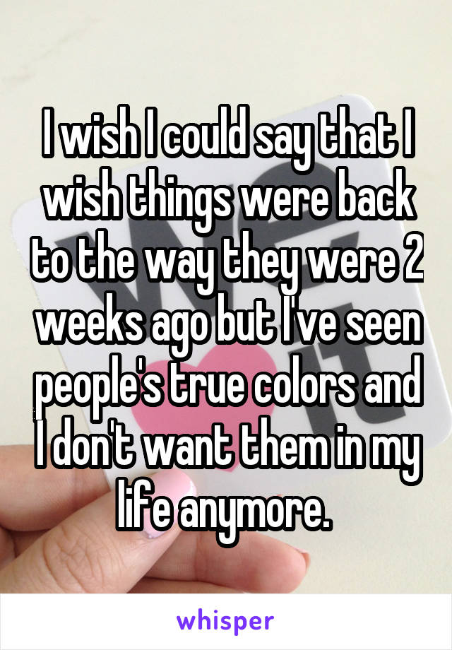 I wish I could say that I wish things were back to the way they were 2 weeks ago but I've seen people's true colors and I don't want them in my life anymore. 