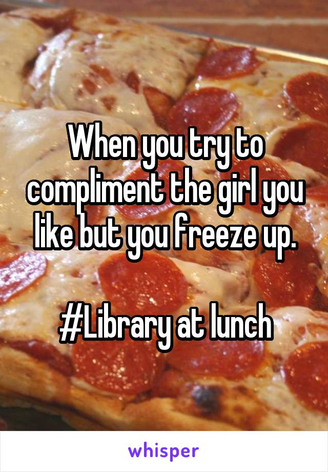 When you try to compliment the girl you like but you freeze up.

#Library at lunch