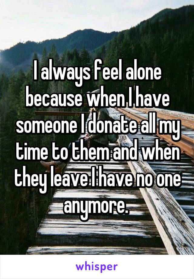 I always feel alone because when I have someone I donate all my time to them and when they leave I have no one anymore. 