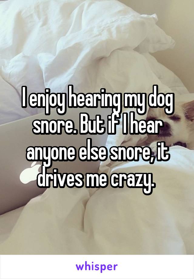 I enjoy hearing my dog snore. But if I hear anyone else snore, it drives me crazy. 