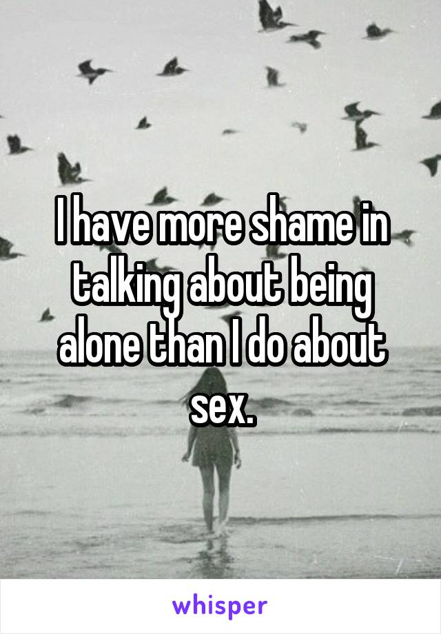 I have more shame in talking about being alone than I do about sex.
