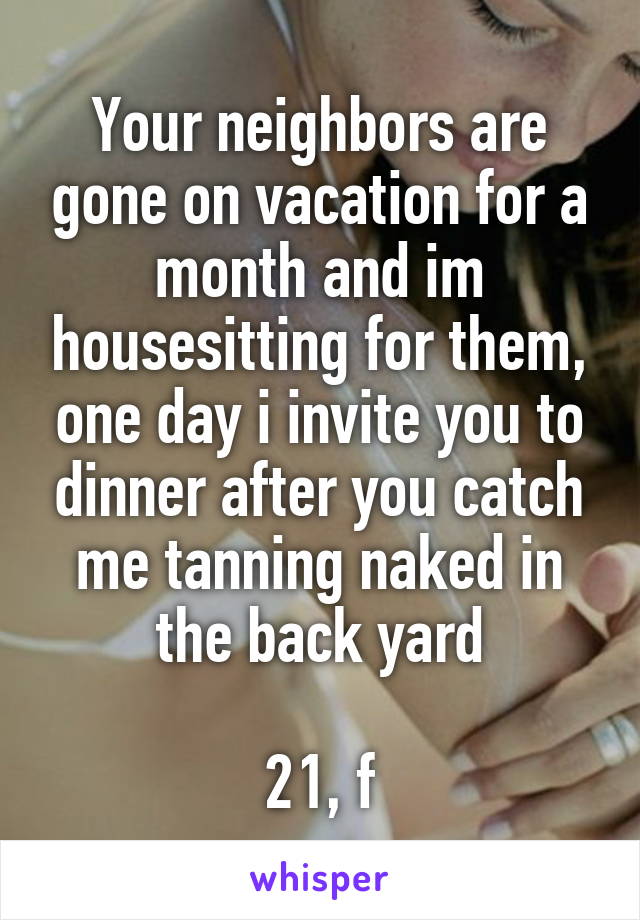 Your neighbors are gone on vacation for a month and im housesitting for them, one day i invite you to dinner after you catch me tanning naked in the back yard

21, f