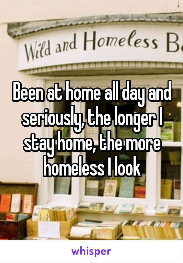 Been at home all day and seriously, the longer I stay home, the more homeless I look