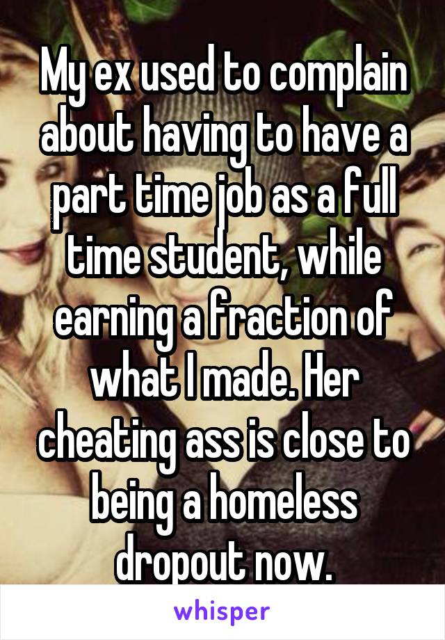 My ex used to complain about having to have a part time job as a full time student, while earning a fraction of what I made. Her cheating ass is close to being a homeless dropout now.