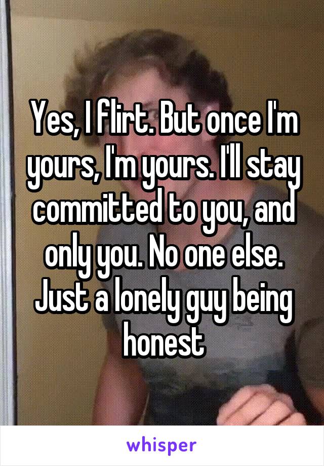 Yes, I flirt. But once I'm yours, I'm yours. I'll stay committed to you, and only you. No one else.
Just a lonely guy being honest