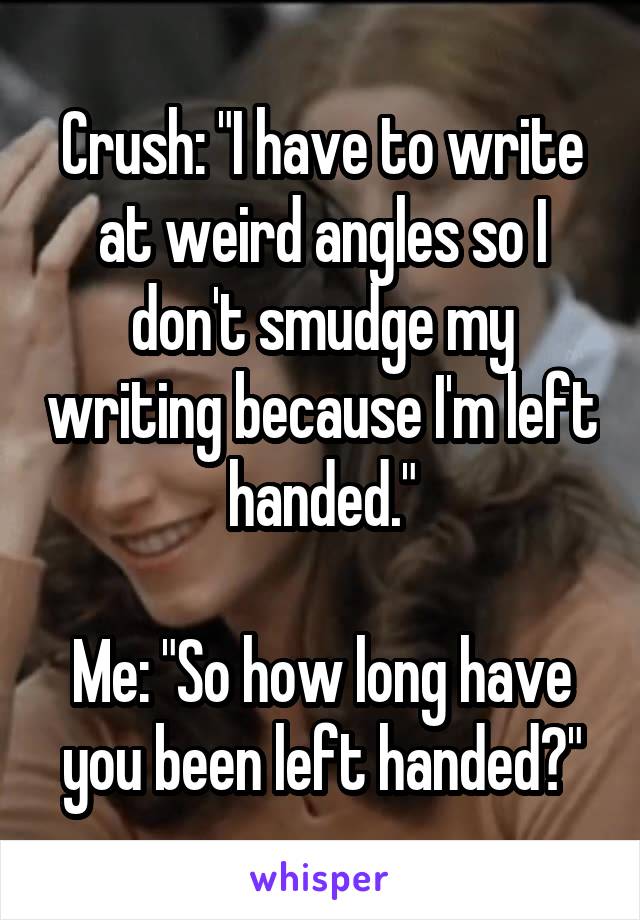 Crush: "I have to write at weird angles so I don't smudge my writing because I'm left handed."

Me: "So how long have you been left handed?"