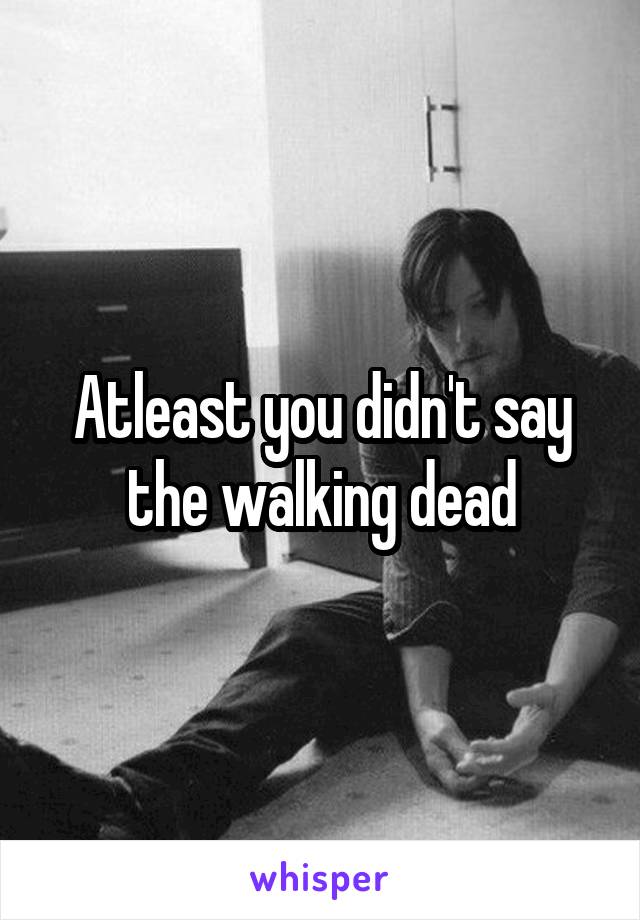 Atleast you didn't say the walking dead